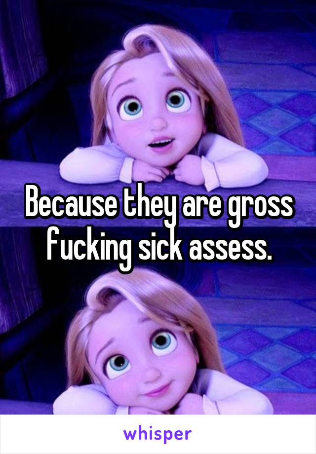 Because they are gross fucking sick assess.
