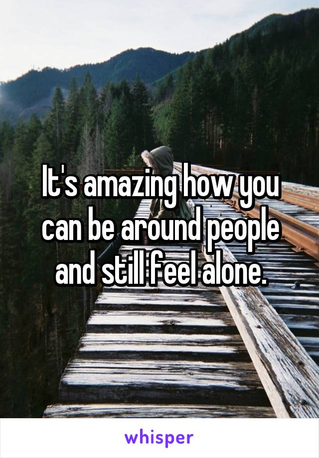 It's amazing how you can be around people and still feel alone.