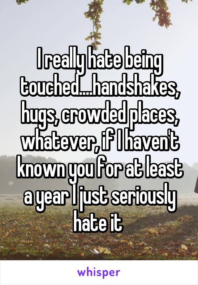 I really hate being touched....handshakes, hugs, crowded places, whatever, if I haven't known you for at least a year I just seriously hate it 