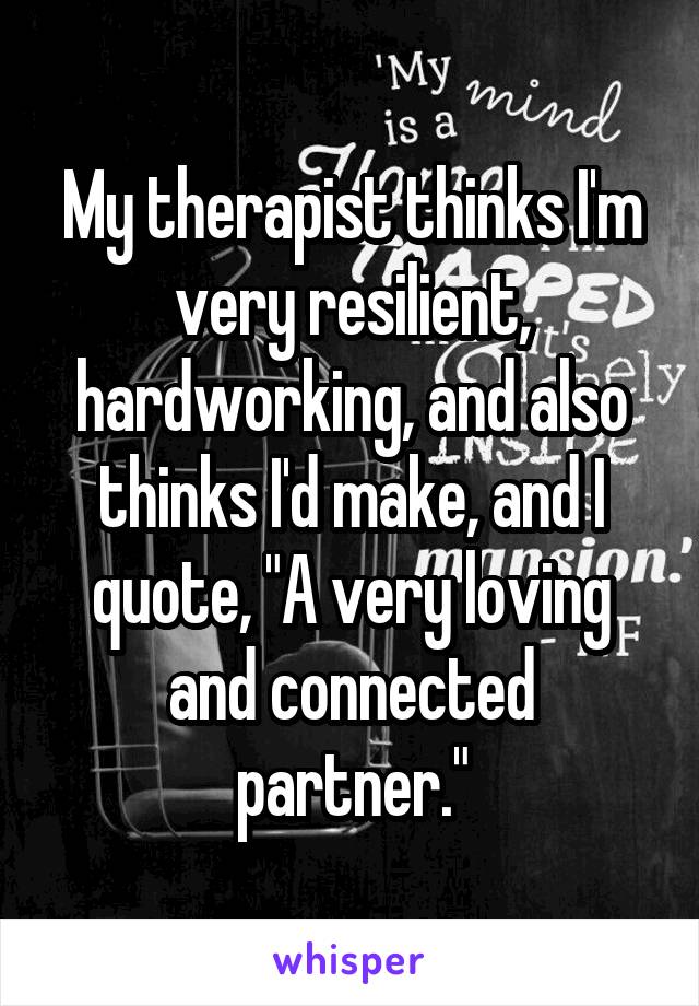 My therapist thinks I'm very resilient, hardworking, and also thinks I'd make, and I quote, "A very loving and connected partner."