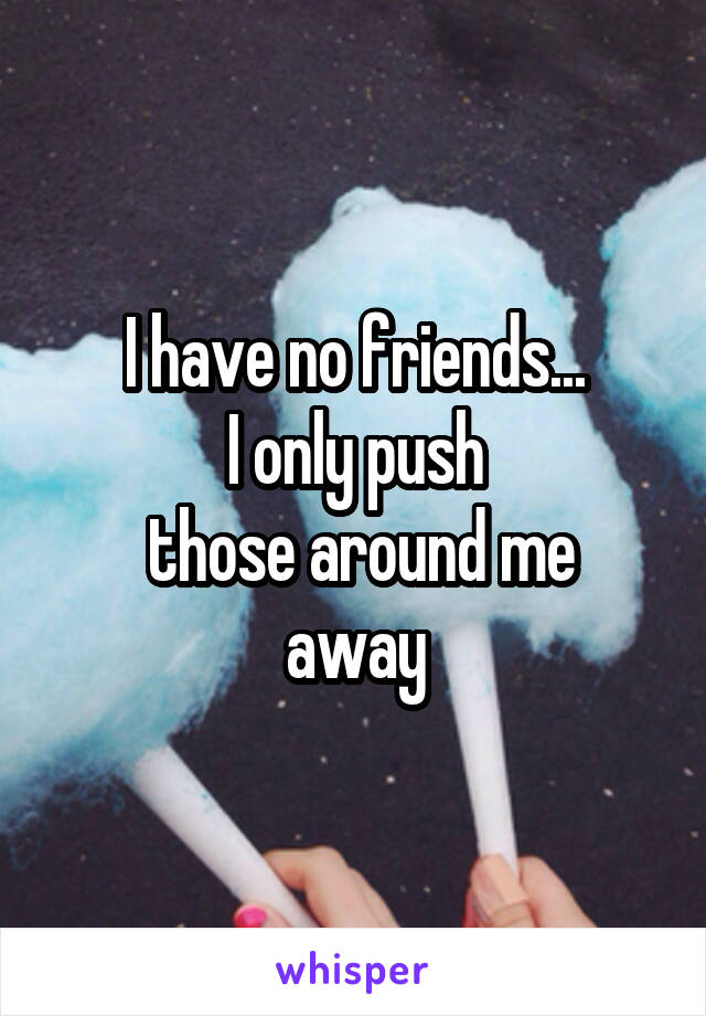 I have no friends...
I only push
 those around me away