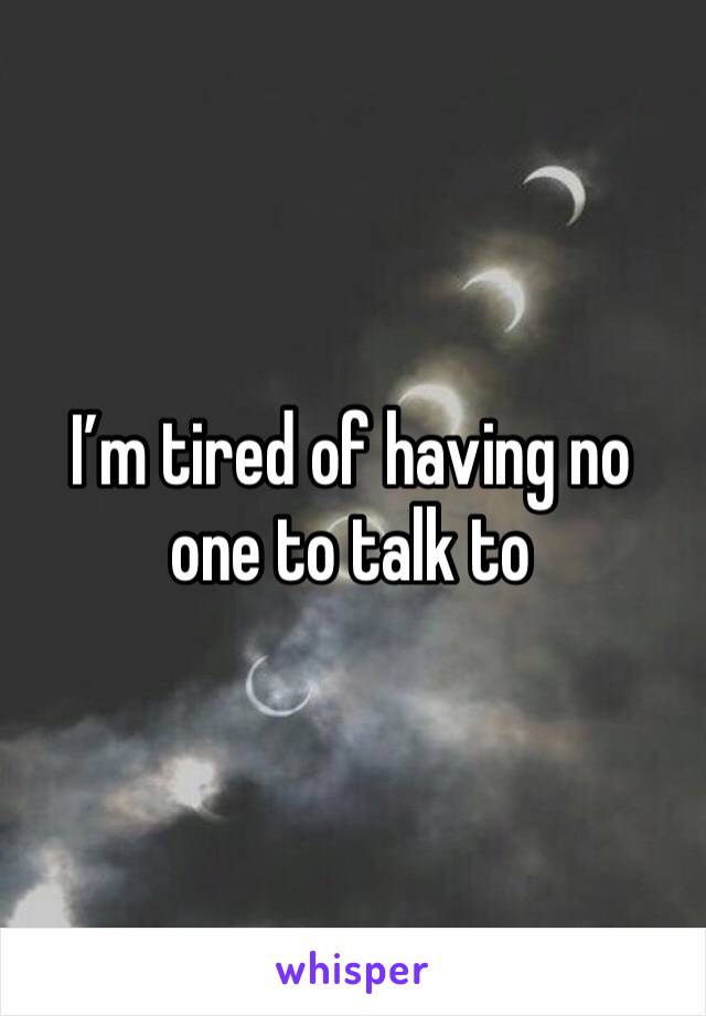 I’m tired of having no one to talk to