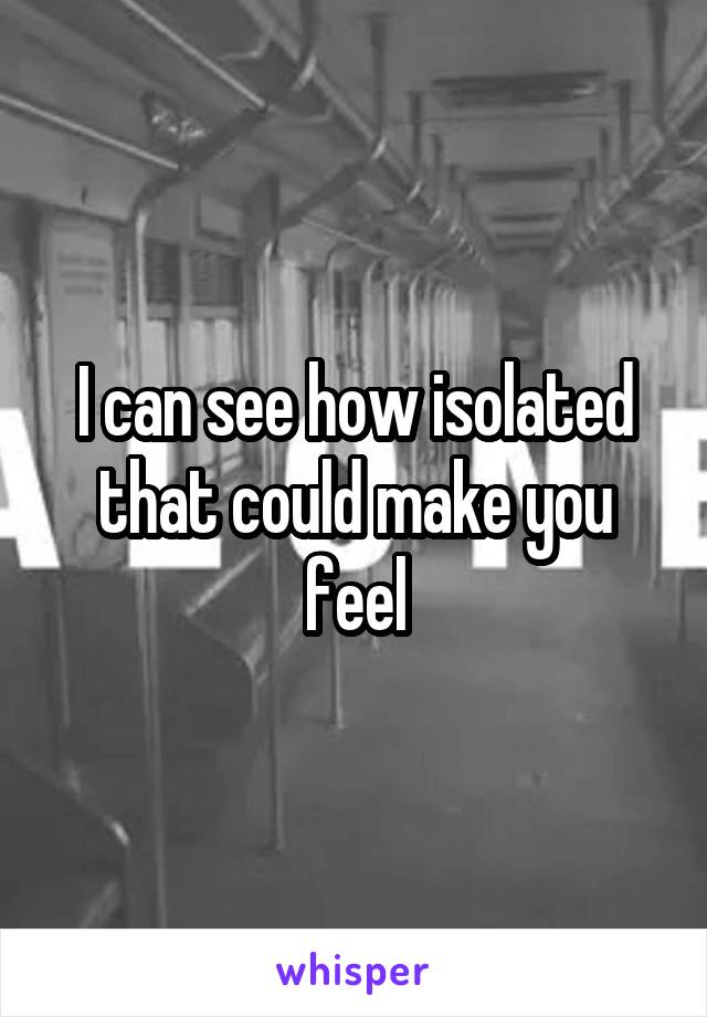 I can see how isolated that could make you feel