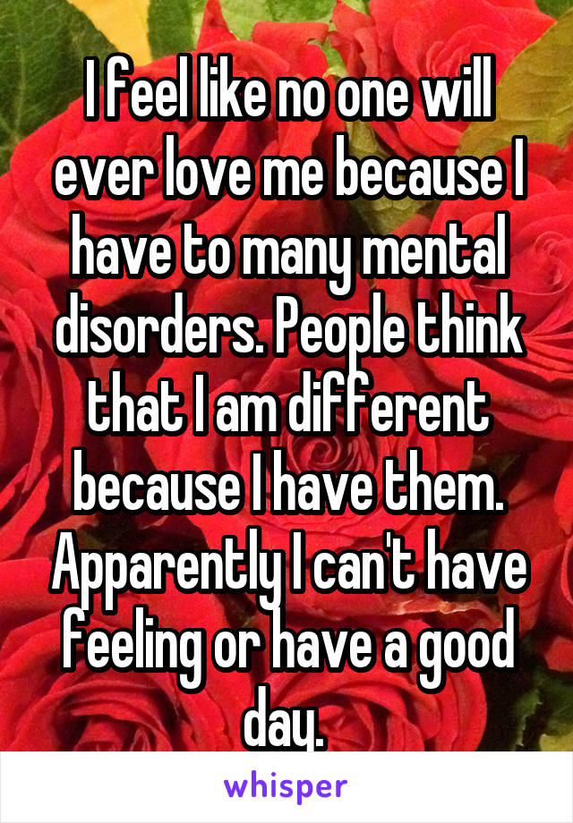 I feel like no one will ever love me because I have to many mental disorders. People think that I am different because I have them. Apparently I can't have feeling or have a good day. 