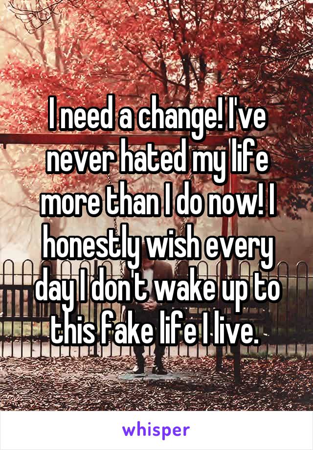I need a change! I've never hated my life more than I do now! I honestly wish every day I don't wake up to this fake life I live. 