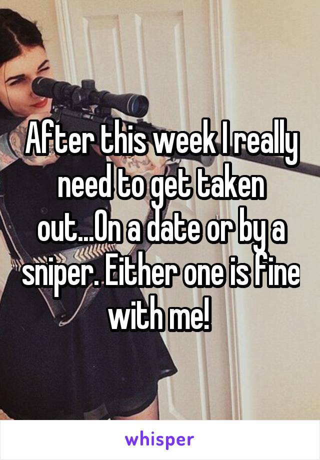 After this week I really need to get taken out...On a date or by a sniper. Either one is fine with me! 