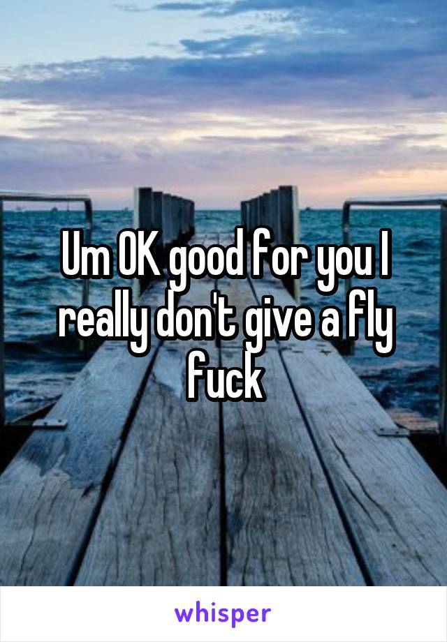 Um OK good for you I really don't give a fly fuck