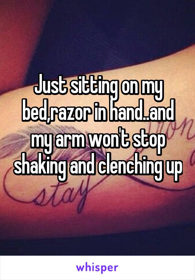 Just sitting on my bed,razor in hand..and my arm won't stop shaking and clenching up 