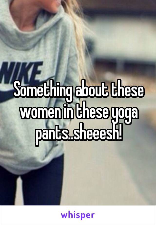 Something about these women in these yoga pants..sheeesh!