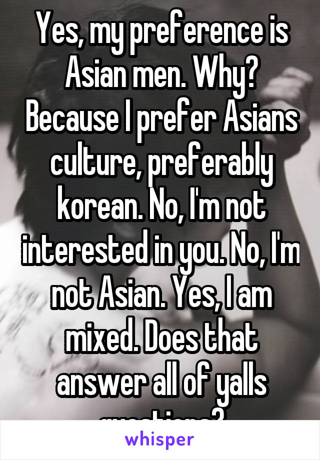 Yes, my preference is Asian men. Why? Because I prefer Asians culture, preferably korean. No, I'm not interested in you. No, I'm not Asian. Yes, I am mixed. Does that answer all of yalls questions?