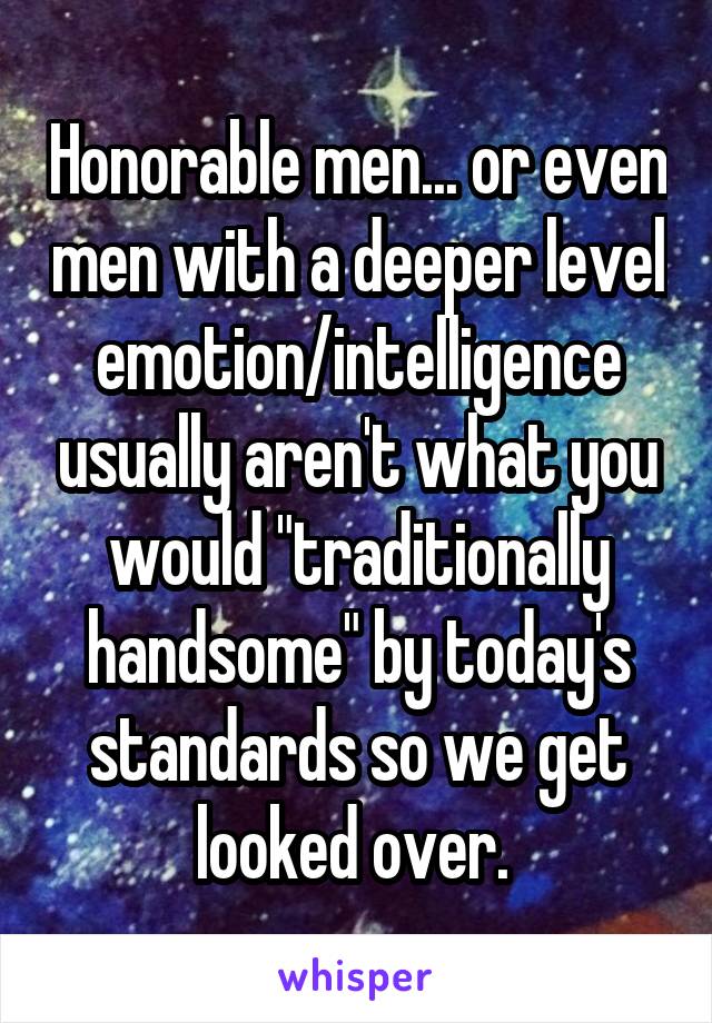 Honorable men... or even men with a deeper level emotion/intelligence usually aren't what you would "traditionally handsome" by today's standards so we get looked over. 