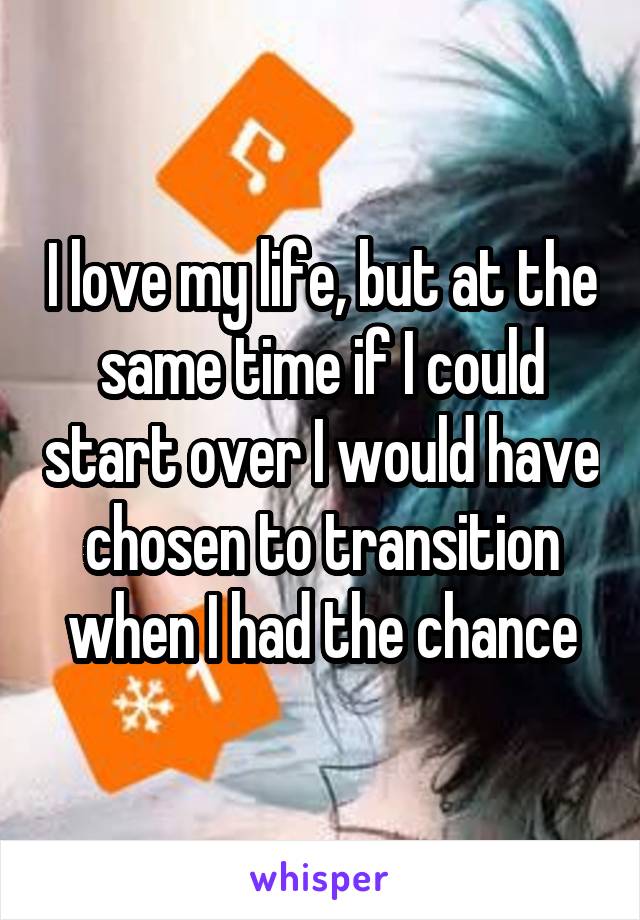 I love my life, but at the same time if I could start over I would have chosen to transition when I had the chance