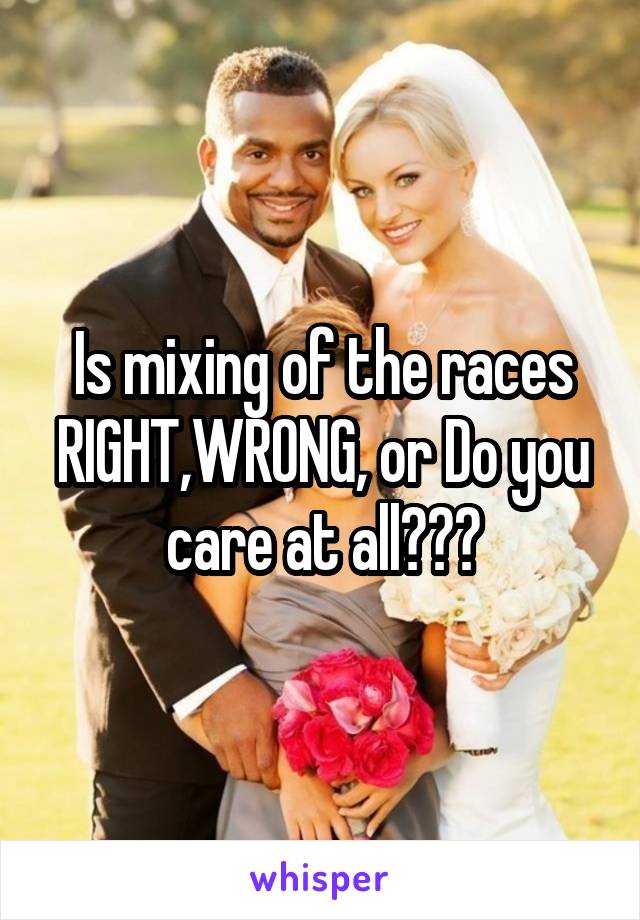 Is mixing of the races RIGHT,WRONG, or Do you care at all???