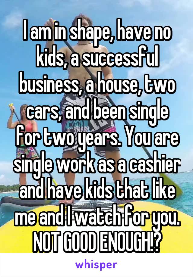 I am in shape, have no kids, a successful business, a house, two cars, and been single for two years. You are single work as a cashier and have kids that like me and I watch for you. NOT GOOD ENOUGH!?