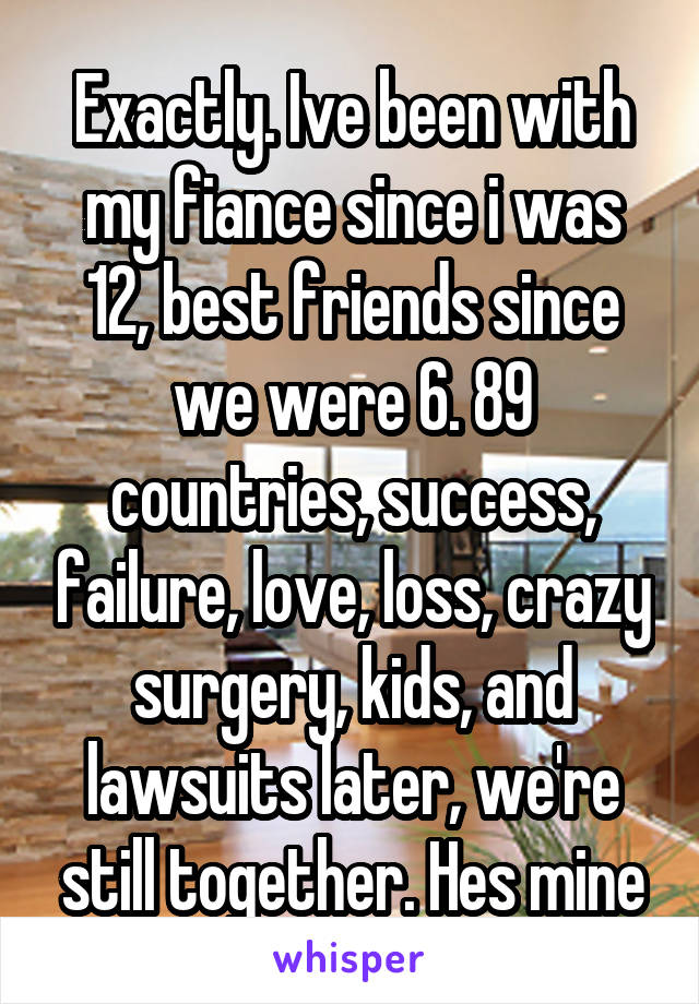 Exactly. Ive been with my fiance since i was 12, best friends since we were 6. 89 countries, success, failure, love, loss, crazy surgery, kids, and lawsuits later, we're still together. Hes mine