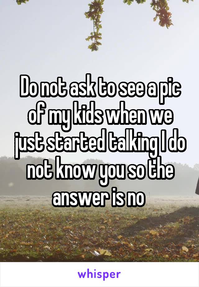 Do not ask to see a pic of my kids when we just started talking I do not know you so the answer is no 