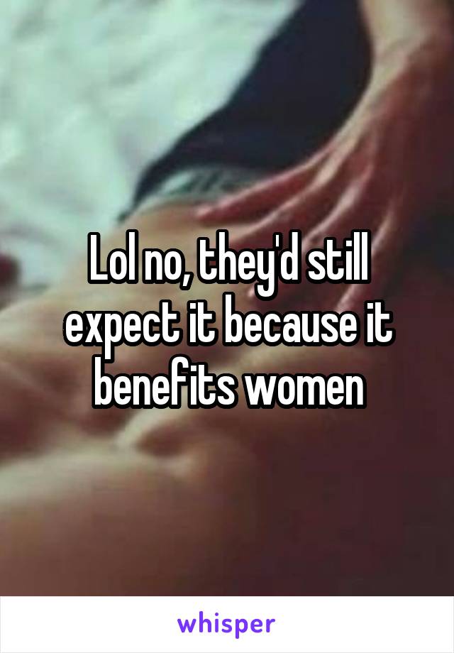 Lol no, they'd still expect it because it benefits women