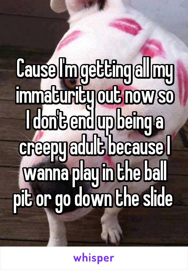 Cause I'm getting all my immaturity out now so I don't end up being a creepy adult because I wanna play in the ball pit or go down the slide 