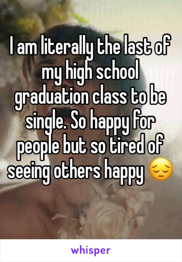 I am literally the last of my high school graduation class to be single. So happy for people but so tired of seeing others happy 😔