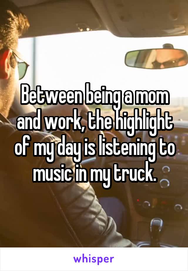 Between being a mom and work, the highlight of my day is listening to music in my truck.