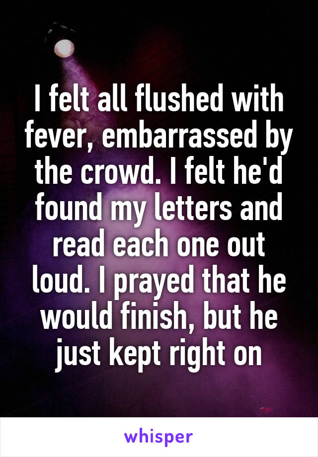 I felt all flushed with fever, embarrassed by the crowd. I felt he'd found my letters and read each one out loud. I prayed that he would finish, but he just kept right on