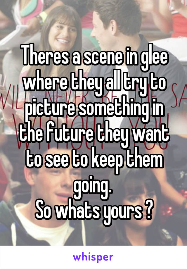 Theres a scene in glee where they all try to picture something in the future they want to see to keep them going. 
So whats yours ?