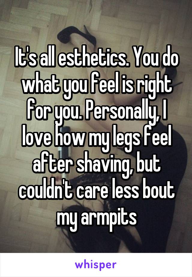 It's all esthetics. You do what you feel is right for you. Personally, I love how my legs feel after shaving, but couldn't care less bout my armpits