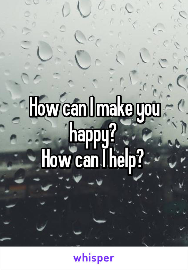 How can I make you happy? 
How can I help? 