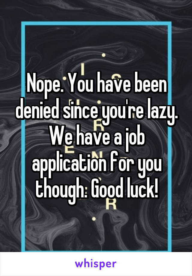 Nope. You have been denied since you're lazy. We have a job application for you though. Good luck!