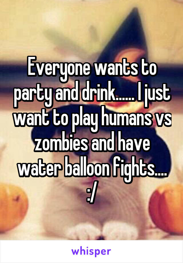 Everyone wants to party and drink...... I just want to play humans vs zombies and have water balloon fights.... :/