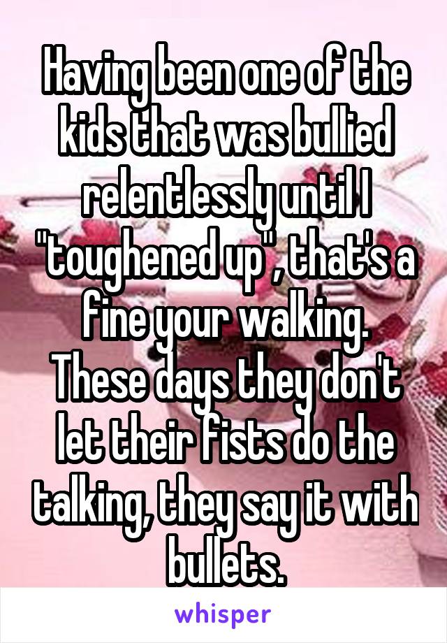 Having been one of the kids that was bullied relentlessly until I "toughened up", that's a fine your walking. These days they don't let their fists do the talking, they say it with bullets.