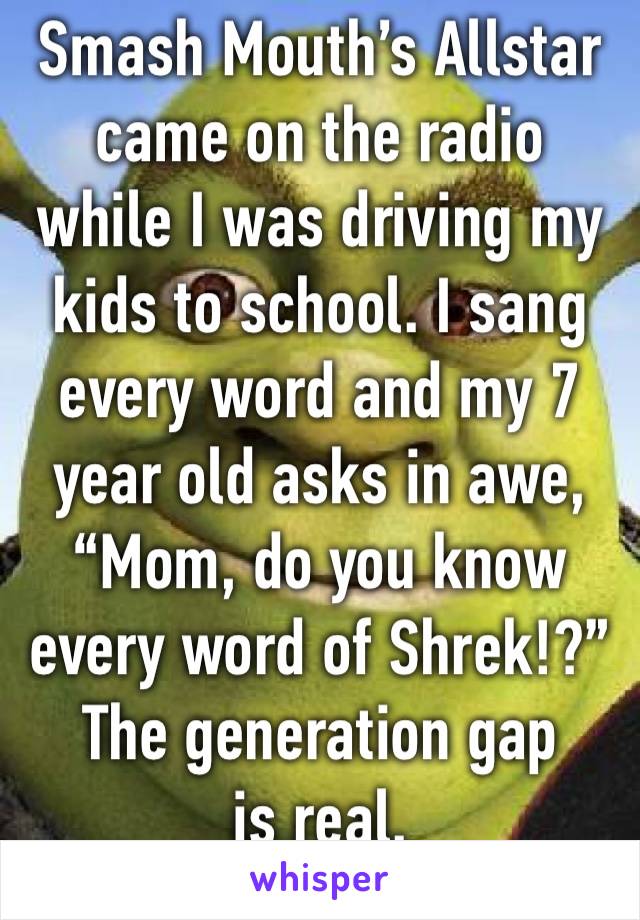 Smash Mouth’s Allstar came on the radio while I was driving my kids to school. I sang every word and my 7 year old asks in awe, “Mom, do you know every word of Shrek!?”
The generation gap is real.