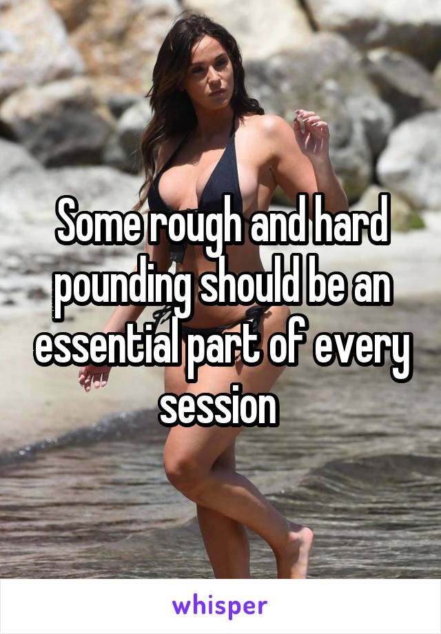 Some rough and hard pounding should be an essential part of every session 