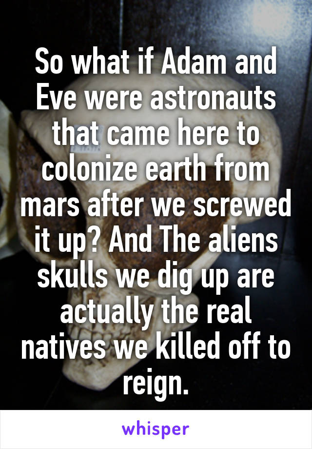 So what if Adam and Eve were astronauts that came here to colonize earth from mars after we screwed it up? And The aliens skulls we dig up are actually the real natives we killed off to reign.