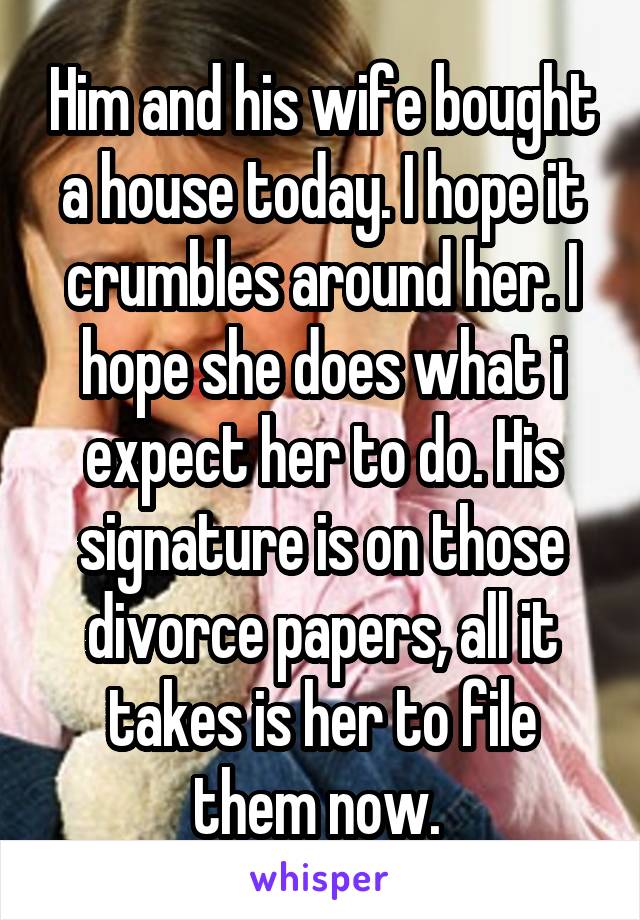 Him and his wife bought a house today. I hope it crumbles around her. I hope she does what i expect her to do. His signature is on those divorce papers, all it takes is her to file them now. 