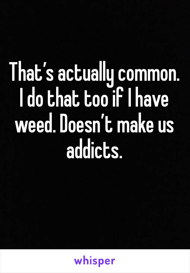 That’s actually common. I do that too if I have weed. Doesn’t make us addicts.