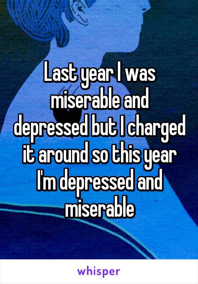 Last year I was miserable and depressed but I charged it around so this year I'm depressed and miserable