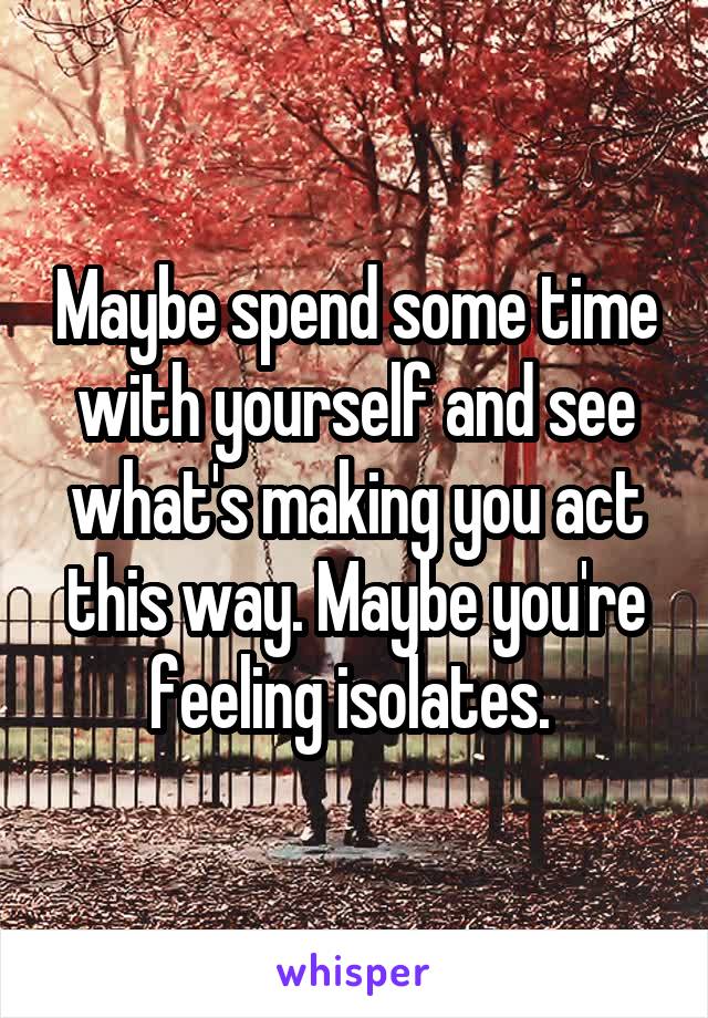 Maybe spend some time with yourself and see what's making you act this way. Maybe you're feeling isolates. 