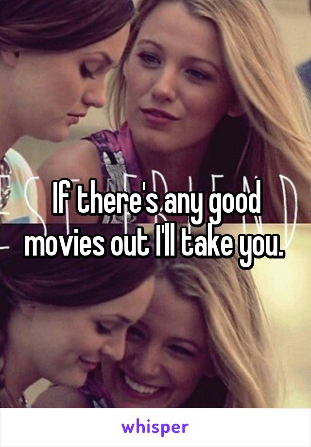 If there's any good movies out I'll take you. 