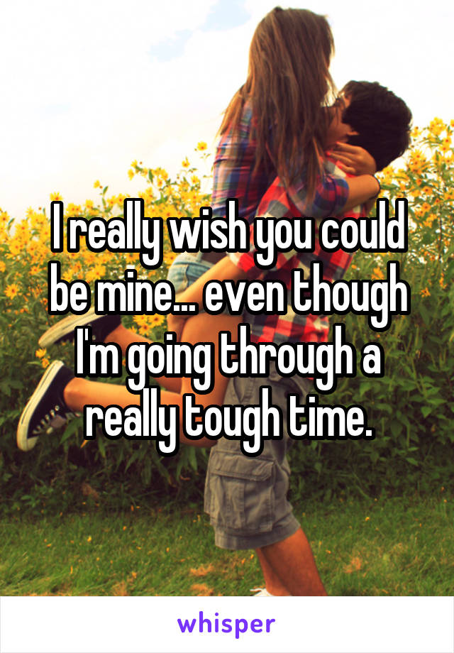 I really wish you could be mine... even though I'm going through a really tough time.