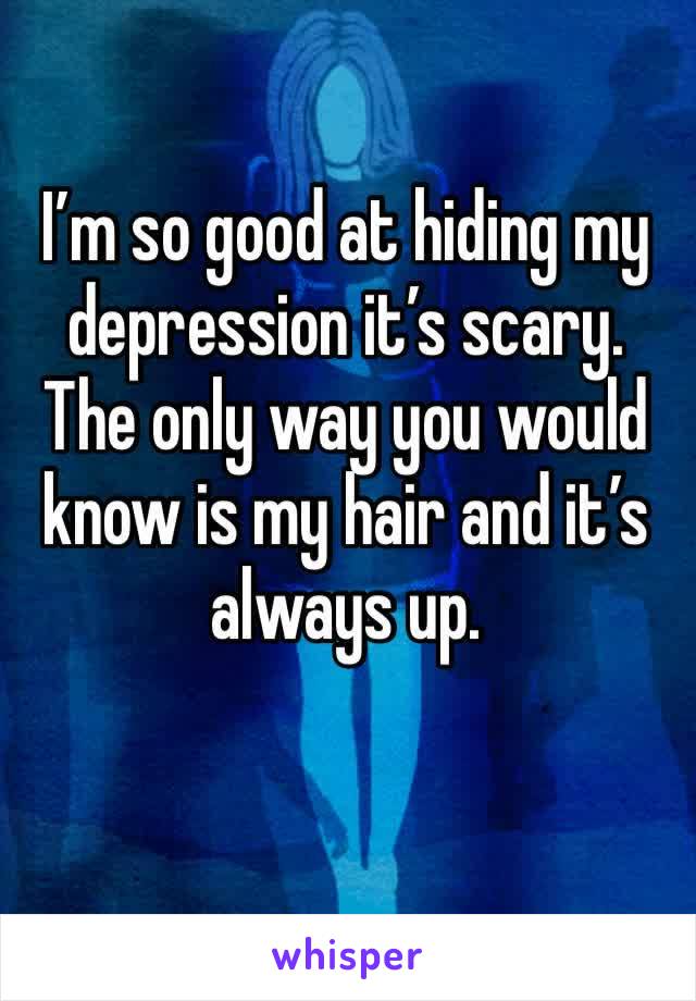I’m so good at hiding my depression it’s scary. The only way you would know is my hair and it’s always up. 