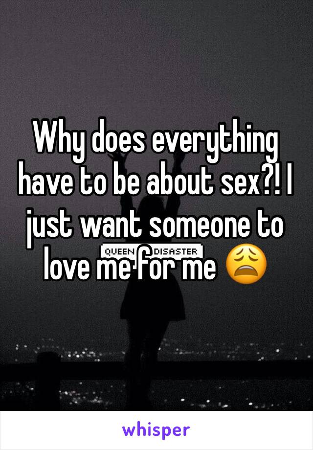 Why does everything have to be about sex?! I just want someone to love me for me 😩