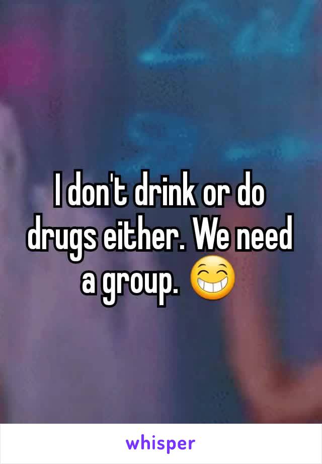 I don't drink or do drugs either. We need a group. 😁