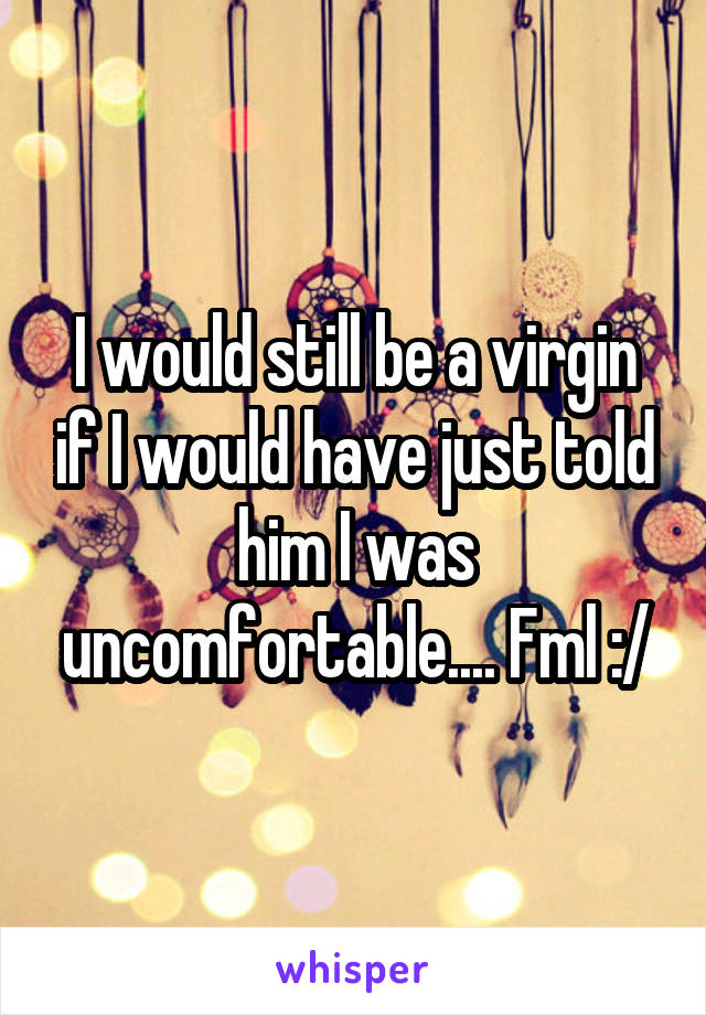 I would still be a virgin if I would have just told him I was uncomfortable.... Fml :/