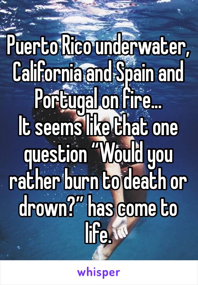 Puerto Rico underwater, California and Spain and Portugal on fire...
It seems like that one question “Would you rather burn to death or drown?” has come to life.