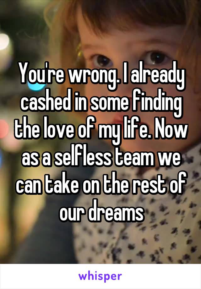 You're wrong. I already cashed in some finding the love of my life. Now as a selfless team we can take on the rest of our dreams