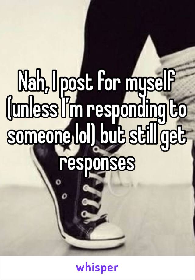 Nah, I post for myself (unless I’m responding to someone lol) but still get responses