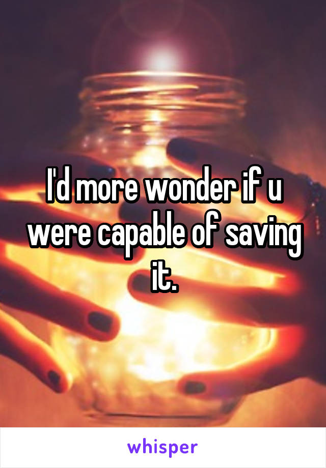 I'd more wonder if u were capable of saving it.
