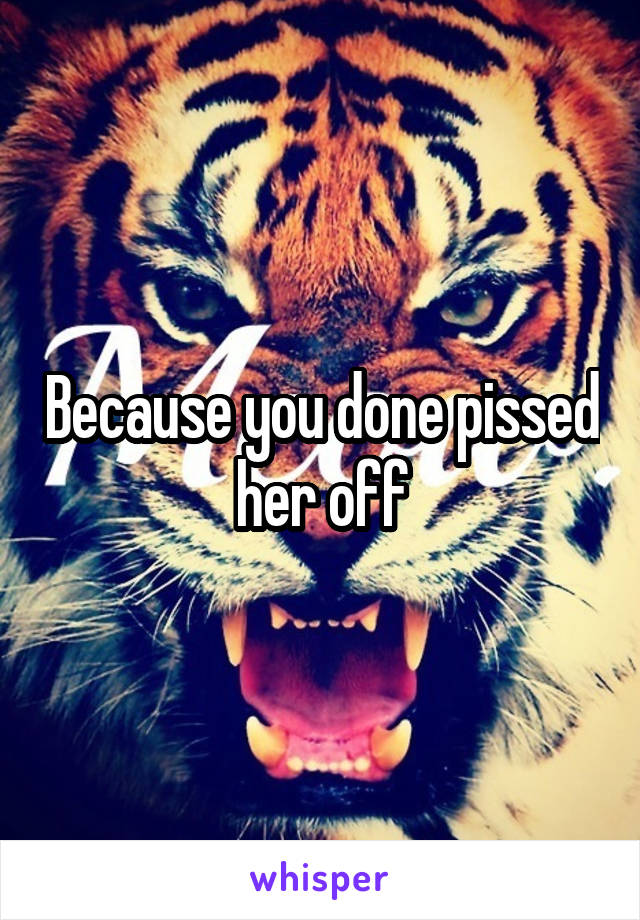Because you done pissed her off