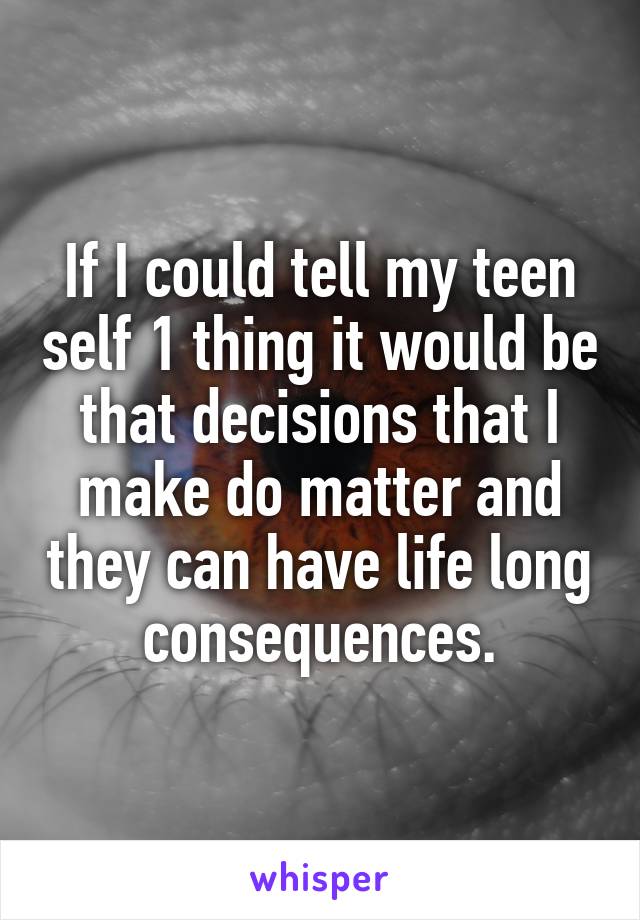 If I could tell my teen self 1 thing it would be that decisions that I make do matter and they can have life long consequences.